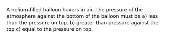 A helium-filled balloon hovers in air. The pressure of the atmosphere against the bottom of the balloon must be a) less than the pressure on top. b) greater than pressure against the top c) equal to the pressure on top.