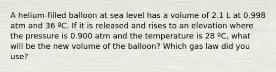 A helium-filled balloon at sea level has a volume of 2.1 L at 0.998 atm and 36 ºC. If it is released and rises to an elevation where the pressure is 0.900 atm and the temperature is 28 ºC, what will be the new volume of the balloon? Which gas law did you use?