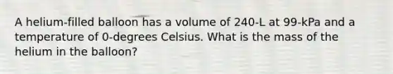 A helium-filled balloon has a volume of 240-L at 99-kPa and a temperature of 0-degrees Celsius. What is the mass of the helium in the balloon?