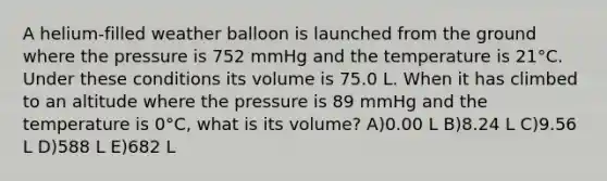 A helium-filled weather balloon is launched from the ground where the pressure is 752 mmHg and the temperature is 21°C. Under these conditions its volume is 75.0 L. When it has climbed to an altitude where the pressure is 89 mmHg and the temperature is 0°C, what is its volume? A)0.00 L B)8.24 L C)9.56 L D)588 L E)682 L