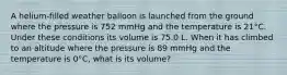 A helium-filled weather balloon is launched from the ground where the pressure is 752 mmHg and the temperature is 21°C. Under these conditions its volume is 75.0 L. When it has climbed to an altitude where the pressure is 89 mmHg and the temperature is 0°C, what is its volume?