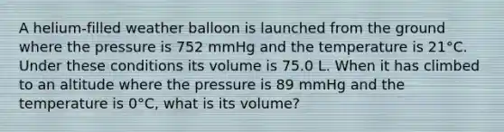 A helium-filled weather balloon is launched from the ground where the pressure is 752 mmHg and the temperature is 21°C. Under these conditions its volume is 75.0 L. When it has climbed to an altitude where the pressure is 89 mmHg and the temperature is 0°C, what is its volume?