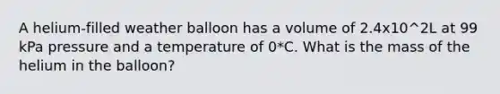 A helium-filled weather balloon has a volume of 2.4x10^2L at 99 kPa pressure and a temperature of 0*C. What is the mass of the helium in the balloon?