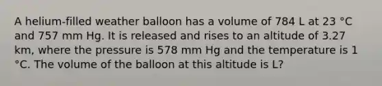 A helium-filled weather balloon has a volume of 784 L at 23 °C and 757 mm Hg. It is released and rises to an altitude of 3.27 km, where the pressure is 578 mm Hg and the temperature is 1 °C. The volume of the balloon at this altitude is L?