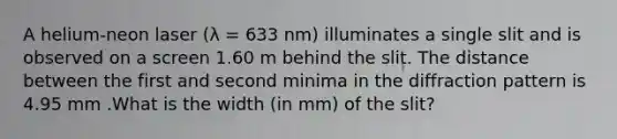 A helium-neon laser (λ = 633 nm) illuminates a single slit and is observed on a screen 1.60 m behind the slit. The distance between the first and second minima in the diffraction pattern is 4.95 mm .What is the width (in mm) of the slit?