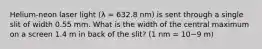 Helium-neon laser light (λ = 632.8 nm) is sent through a single slit of width 0.55 mm. What is the width of the central maximum on a screen 1.4 m in back of the slit? (1 nm = 10−9 m)