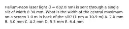 Helium-neon laser light (l = 632.8 nm) is sent through a single slit of width 0.30 mm. What is the width of the central maximum on a screen 1.0 m in back of the slit? (1 nm = 10-9 m) A. 2.0 mm B. 3.0 mm C. 4.2 mm D. 5.3 mm E. 6.4 mm