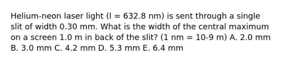 Helium-neon laser light (l = 632.8 nm) is sent through a single slit of width 0.30 mm. What is the width of the central maximum on a screen 1.0 m in back of the slit? (1 nm = 10-9 m) A. 2.0 mm B. 3.0 mm C. 4.2 mm D. 5.3 mm E. 6.4 mm