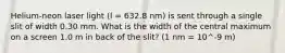 Helium-neon laser light (l = 632.8 nm) is sent through a single slit of width 0.30 mm. What is the width of the central maximum on a screen 1.0 m in back of the slit? (1 nm = 10^-9 m)