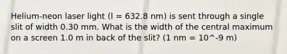 Helium-neon laser light (l = 632.8 nm) is sent through a single slit of width 0.30 mm. What is the width of the central maximum on a screen 1.0 m in back of the slit? (1 nm = 10^-9 m)