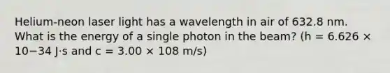 Helium-neon laser light has a wavelength in air of 632.8 nm. What is the energy of a single photon in the beam? (h = 6.626 × 10−34 J⋅s and c = 3.00 × 108 m/s)