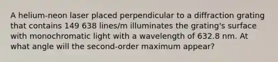 A helium-neon laser placed perpendicular to a diffraction grating that contains 149 638 lines/m illuminates the grating's surface with monochromatic light with a wavelength of 632.8 nm. At what angle will the second-order maximum appear?