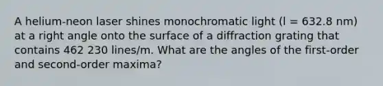 A helium-neon laser shines monochromatic light (l = 632.8 nm) at a <a href='https://www.questionai.com/knowledge/kIh722csLJ-right-angle' class='anchor-knowledge'>right angle</a> onto the surface of a diffraction grating that contains 462 230 lines/m. What are the angles of the first-order and second-order maxima?