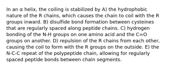 In an α helix, the coiling is stabilized by A) the hydrophobic nature of the R chains, which causes the chain to coil with the R groups inward. B) disulfide bond formation between cysteines that are regularly spaced along peptide chains. C) hydrogen bonding of the N-H groups on one amino acid and the C=O groups on another. D) repulsion of the R chains from each other, causing the coil to form with the R groups on the outside. E) the N-C-C repeat of the polypeptide chain, allowing for regularly spaced peptide bonds between chain segments.