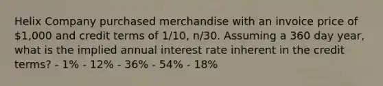 Helix Company purchased merchandise with an invoice price of 1,000 and credit terms of 1/10, n/30. Assuming a 360 day year, what is the implied annual interest rate inherent in the credit terms? - 1% - 12% - 36% - 54% - 18%