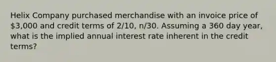 Helix Company purchased merchandise with an invoice price of 3,000 and credit terms of 2/10, n/30. Assuming a 360 day year, what is the implied annual interest rate inherent in the credit terms?