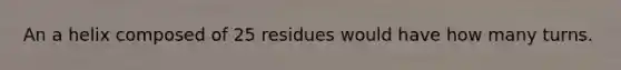 An a helix composed of 25 residues would have how many turns.