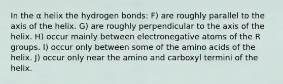 In the α helix the hydrogen bonds: F) are roughly parallel to the axis of the helix. G) are roughly perpendicular to the axis of the helix. H) occur mainly between electronegative atoms of the R groups. I) occur only between some of the amino acids of the helix. J) occur only near the amino and carboxyl termini of the helix.