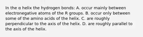 In the α helix the hydrogen bonds: A. occur mainly between electronegative atoms of the R groups. B. occur only between some of the <a href='https://www.questionai.com/knowledge/k9gb720LCl-amino-acids' class='anchor-knowledge'>amino acids</a> of the helix. C. are roughly perpendicular to the axis of the helix. D. are roughly parallel to the axis of the helix.