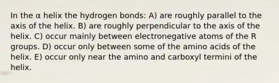 In the α helix the hydrogen bonds: A) are roughly parallel to the axis of the helix. B) are roughly perpendicular to the axis of the helix. C) occur mainly between electronegative atoms of the R groups. D) occur only between some of the amino acids of the helix. E) occur only near the amino and carboxyl termini of the helix.