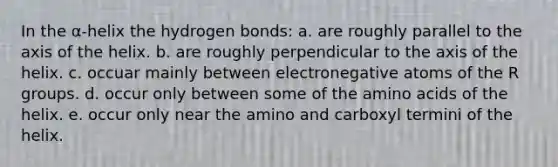 In the α-helix the hydrogen bonds: a. are roughly parallel to the axis of the helix. b. are roughly perpendicular to the axis of the helix. c. occuar mainly between electronegative atoms of the R groups. d. occur only between some of the amino acids of the helix. e. occur only near the amino and carboxyl termini of the helix.