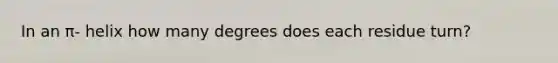 In an π- helix how many degrees does each residue turn?