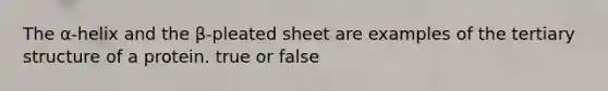 The α-helix and the β-pleated sheet are examples of the tertiary structure of a protein. true or false