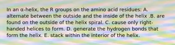 In an α-helix, the R groups on the amino acid residues: A. alternate between the outside and the inside of the helix .B. are found on the outside of the helix spiral. C. cause only right-handed helices to form. D. generate the hydrogen bonds that form the helix. E. stack within the interior of the helix.