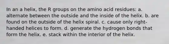 In an a helix, the R groups on the amino acid residues: a. alternate between the outside and the inside of the helix. b. are found on the outside of the helix spiral. c. cause only right-handed helices to form. d. generate the hydrogen bonds that form the helix. e. stack within the interior of the helix.