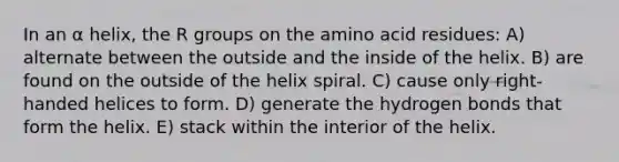 In an α helix, the R groups on the amino acid residues: A) alternate between the outside and the inside of the helix. B) are found on the outside of the helix spiral. C) cause only right-handed helices to form. D) generate the hydrogen bonds that form the helix. E) stack within the interior of the helix.