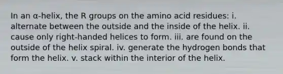 In an α-helix, the R groups on the amino acid residues: i. alternate between the outside and the inside of the helix. ii. cause only right-handed helices to form. iii. are found on the outside of the helix spiral. iv. generate the hydrogen bonds that form the helix. v. stack within the interior of the helix.