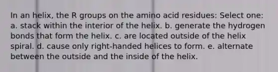 In an helix, the R groups on the amino acid residues: Select one: a. stack within the interior of the helix. b. generate the hydrogen bonds that form the helix. c. are located outside of the helix spiral. d. cause only right-handed helices to form. e. alternate between the outside and the inside of the helix.