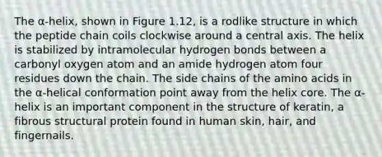 The α-helix, shown in Figure 1.12, is a rodlike structure in which the peptide chain coils clockwise around a central axis. The helix is stabilized by intramolecular hydrogen bonds between a carbonyl oxygen atom and an amide hydrogen atom four residues down the chain. The side chains of the <a href='https://www.questionai.com/knowledge/k9gb720LCl-amino-acids' class='anchor-knowledge'>amino acids</a> in the α-helical conformation point away from the helix core. The α-helix is an important component in the structure of keratin, a fibrous structural protein found in human skin, hair, and fingernails.
