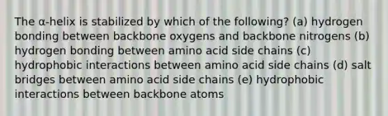 The α-helix is stabilized by which of the following? (a) hydrogen bonding between backbone oxygens and backbone nitrogens (b) hydrogen bonding between amino acid side chains (c) hydrophobic interactions between amino acid side chains (d) salt bridges between amino acid side chains (e) hydrophobic interactions between backbone atoms