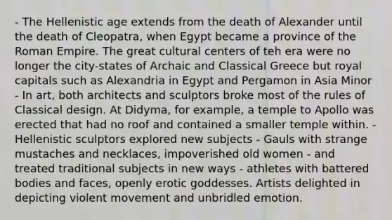 - The Hellenistic age extends from the death of Alexander until the death of Cleopatra, when Egypt became a province of the Roman Empire. The great cultural centers of teh era were no longer the city-states of Archaic and Classical Greece but royal capitals such as Alexandria in Egypt and Pergamon in Asia Minor - In art, both architects and sculptors broke most of the rules of Classical design. At Didyma, for example, a temple to Apollo was erected that had no roof and contained a smaller temple within. - Hellenistic sculptors explored new subjects - Gauls with strange mustaches and necklaces, impoverished old women - and treated traditional subjects in new ways - athletes with battered bodies and faces, openly erotic goddesses. Artists delighted in depicting violent movement and unbridled emotion.