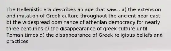 The Hellenistic era describes an age that saw... a) the extension and imitation of Greek culture throughout the ancient near east b) the widespread dominance of athenian democracy for nearly three centuries c) the disappearance of greek culture until Roman times d) the disappearance of Greek religious beliefs and practices