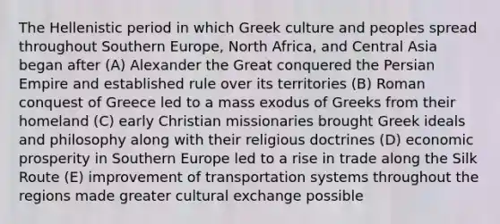 The Hellenistic period in which Greek culture and peoples spread throughout Southern Europe, North Africa, and Central Asia began after (A) Alexander the Great conquered the Persian Empire and established rule over its territories (B) Roman conquest of Greece led to a mass exodus of Greeks from their homeland (C) early Christian missionaries brought Greek ideals and philosophy along with their religious doctrines (D) economic prosperity in Southern Europe led to a rise in trade along the Silk Route (E) improvement of transportation systems throughout the regions made greater cultural exchange possible