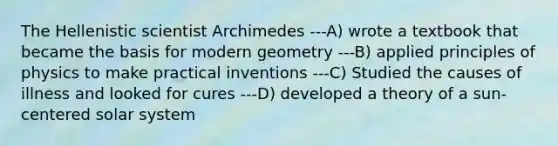 The Hellenistic scientist Archimedes ---A) wrote a textbook that became the basis for modern geometry ---B) applied principles of physics to make practical inventions ---C) Studied the causes of illness and looked for cures ---D) developed a theory of a sun-centered solar system