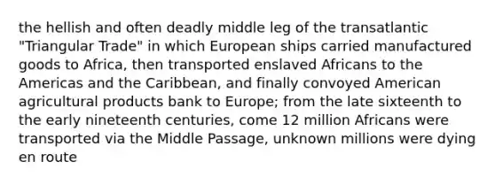 the hellish and often deadly middle leg of the transatlantic "Triangular Trade" in which European ships carried manufactured goods to Africa, then transported enslaved Africans to the Americas and the Caribbean, and finally convoyed American agricultural products bank to Europe; from the late sixteenth to the early nineteenth centuries, come 12 million Africans were transported via the Middle Passage, unknown millions were dying en route