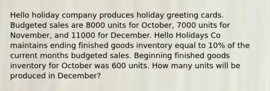 Hello holiday company produces holiday greeting cards. Budgeted sales are 8000 units for October, 7000 units for November, and 11000 for December. Hello Holidays Co maintains ending finished goods inventory equal to 10% of the current months budgeted sales. Beginning finished goods inventory for October was 600 units. How many units will be produced in December?