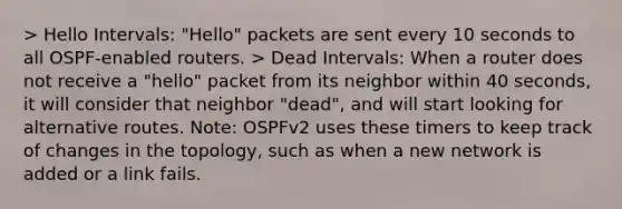 > Hello Intervals: "Hello" packets are sent every 10 seconds to all OSPF-enabled routers. > Dead Intervals: When a router does not receive a "hello" packet from its neighbor within 40 seconds, it will consider that neighbor "dead", and will start looking for alternative routes. Note: OSPFv2 uses these timers to keep track of changes in the topology, such as when a new network is added or a link fails.