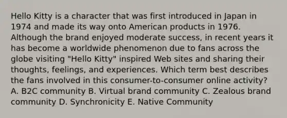 Hello Kitty is a character that was first introduced in Japan in 1974 and made its way onto American products in 1976. Although the brand enjoyed moderate​ success, in recent years it has become a worldwide phenomenon due to fans across the globe visiting​ "Hello Kitty" inspired Web sites and sharing their​ thoughts, feelings, and experiences. Which term best describes the fans involved in this​ consumer-to-consumer online​ activity? A. B2C community B. Virtual brand community C. Zealous brand community D. Synchronicity E. Native Community