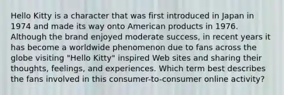 Hello Kitty is a character that was first introduced in Japan in 1974 and made its way onto American products in 1976. Although the brand enjoyed moderate​ success, in recent years it has become a worldwide phenomenon due to fans across the globe visiting​ "Hello Kitty" inspired Web sites and sharing their​ thoughts, feelings, and experiences. Which term best describes the fans involved in this​ consumer-to-consumer online​ activity?