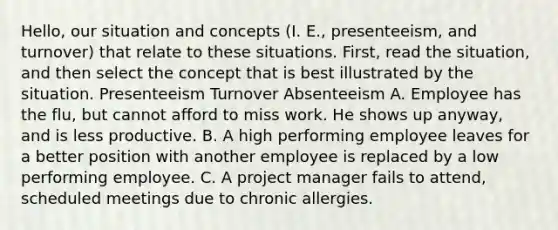 Hello, our situation and concepts (I. E., presenteeism, and turnover) that relate to these situations. First, read the situation, and then select the concept that is best illustrated by the situation. Presenteeism Turnover Absenteeism A. Employee has the flu, but cannot afford to miss work. He shows up anyway, and is less productive. B. A high performing employee leaves for a better position with another employee is replaced by a low performing employee. C. A project manager fails to attend, scheduled meetings due to chronic allergies.