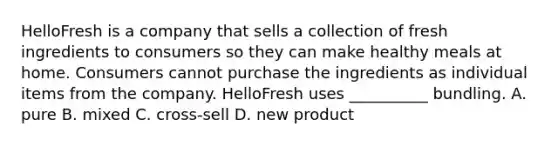 HelloFresh is a company that sells a collection of fresh ingredients to consumers so they can make healthy meals at home. Consumers cannot purchase the ingredients as individual items from the company. HelloFresh uses __________ bundling. A. pure B. mixed C. cross-sell D. new product