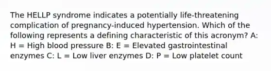 The HELLP syndrome indicates a potentially life-threatening complication of pregnancy-induced hypertension. Which of the following represents a defining characteristic of this acronym? A: H = High blood pressure B: E = Elevated gastrointestinal enzymes C: L = Low liver enzymes D: P = Low platelet count