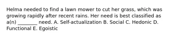 Helma needed to find a lawn mower to cut her grass, which was growing rapidly after recent rains. Her need is best classified as a(n) ________ need. A. Self-actualization B. Social C. Hedonic D. Functional E. Egoistic