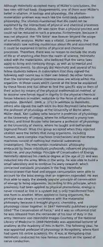 Although Helmholtz accepted many of Müller's conclusions, the two men still had basic disagreements, one of them over Müller's belief in vitalism. In biology and physiology, the vitalism-materialism problem was much like the mind-body problem in philosophy. The vitalists maintained that life could not be explained by the interactions of physical and chemical processes alone. For the vitalists, life was <a href='https://www.questionai.com/knowledge/keWHlEPx42-more-than' class='anchor-knowledge'>more than</a> a physical process and could not be reduced to such a process. Furthermore, because it was not physical, the "life force" was forever beyond the scope of scientific analysis. Müller was a vitalist. Conversely, the materialists saw nothing mysterious about life and assumed that it could be explained in terms of physical and chemical processes. Therefore, there was no reason to exclude the study of life or of anything else from the realm of science. Helmholtz sided with the materialists, who believed that the same laws apply to living and nonliving things, as well as to mental and nonmental events. So strongly did Helmholtz and several of his fellow students believe in materialism that they signed the following oath (some say in their own blood): No other forces than the common physical-chemical ones are active within the organism. In those cases which cannot at the time be explained by these forces one has either to find the specific way or form of their action by means of the physical mathematical method, or to assume new forces equal in dignity to the physical-chemical forces inherent in matter, reducible to the force of <a href='https://www.questionai.com/knowledge/kDzcZqMfXd-attraction-and-repulsion' class='anchor-knowledge'>attraction and repulsion</a>. (Bernfeld, 1949, p. 171) In addition to Helmholtz, others who signed the oath were Du Bois-Reymond (who became the professor of physiology at the University of Berlin when Müller died), Karl Ludwig (who became a professor of physiology at the University of Leipzig, where he influenced a young Ivan Pavlov), and Ernst Brucke (who became a professor of physiology at the University of Vienna, where he taught and befriended Sigmund Freud). What this group accepted when they rejected vitalism were the beliefs that living organisms, including humans, were complex machines (mechanism) and that these machines consist of nothing but material substances (materialism). The mechanistic-materialistic philosophy embraced by these individuals profoundly influenced physiology, medicine, and psychology. Principle of Conservation of Energy Helmholtz obtained his medical degree at the age of 21 and was inducted into the army. While in the army, he was able to build a small laboratory and to continue his early research, which concerned <a href='https://www.questionai.com/knowledge/kIwWJZwU4N-metabolic-processes' class='anchor-knowledge'>metabolic processes</a> in the frog. Helmholtz demonstrated that food and oxygen consumption were able to account for the total energy that an organism expended. He was thus able to apply the already popular principle of conservation of energy to living organisms. According to this principle, which previously had been applied to physical phenomena, energy is never created or lost in a system but is only transformed from one form to another. When applied to living organisms, the principle was clearly in accordance with the materialist philosophy because it brought physics, chemistry, and physiology closer together. In 1847 Helmholtz published a paper titled "The Conservation of Force," and it was so influential that he was released from the remainder of his tour of duty in the army. Hermann von Helmholtz Images Courtesy of the National Library of Medicine In 1848 Helmholtz was appointed lecturer of anatomy at the Academy of Arts in Berlin. The following year, he was appointed professor of physiology at Konigsberg, where Kant had spent his entire academic life. It was at Konigsberg that Helmholtz conducted his now famous research on the speed of nerve conduction.