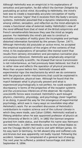 Although Helmholtz was an empiricist in his explanations of sensation and perception, he did reflect the German Zeitgeist by postulating an active mind. According to Helmholtz, the mind's task was to create a reasonably accurate conception of reality from the various "signs" that it receives from the body's sensory systems. Helmholtz assumed that a dynamic relationship exists among volition, sensation, and reflection as the mind attempts to create a functional view of external reality. Helmholtz's view of the mind differed from that of most of the British empiricists and French sensationalists because they saw the mind as largely passive. For Helmholtz the mind's job was to construct a workable conception of reality given the incomplete and perhaps distorted information furnished by the senses (Turner, 1977). Although Helmholtz did postulate an active mind, he accepted the empirical explanation of the origins of the contents of that mind. In his explanations of sensation (the mental event that results from sensory stimulation) and perception (sensation plus unconscious inference), Helmholtz was emphatically empirical and unequivocally scientific. He showed that nerve transmission is not instantaneous, as had previously been believed, but that it is rather slow and reflects the operation of physical processes. More than anyone before him, Helmholtz showed with experimental rigor the mechanisms by which we do commerce with the physical world—mechanisms that could be explained in terms of objective, physical laws. Although he found that the match between what is physically present and what is experienced psychologically is not perfect, he could explain the discrepancy in terms of the properties of the receptor systems and the unconscious inferences of the observer. No mystical, unscientific forces were involved. Helmholtz's work brought physics, chemistry, physiology, and psychology closer together. In so doing, it paved the way for the emergence of experimental psychology, which was in many ways an inevitable step after Helmholtz's work. For an excellent discussion of Helmholtz's contributions to modern science and of the cultural climate in which they were made, see Cahan (1994). Helmholtz realized a lifelong ambition when he was appointed professor of physics at the University of Berlin in 1871. In 1882 the German emperor granted him noble status, and thereafter his name was Hermann von Helmholtz. In 1893 Helmholtz came to the United States to see the Chicago World's Fair and to visit with William James. On his way back to Germany, he fell aboard ship and suffered cuts and bruises but was apparently not badly injured. Following the accident, however, he complained of a general lack of energy. The next year he suffered a cerebral hemorrhage and died on September 8, 1894.