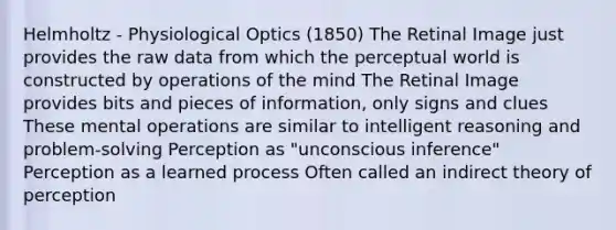 Helmholtz - Physiological Optics (1850) The Retinal Image just provides the raw data from which the perceptual world is constructed by operations of the mind The Retinal Image provides bits and pieces of information, only signs and clues These mental operations are similar to intelligent reasoning and problem-solving Perception as "unconscious inference" Perception as a learned process Often called an indirect theory of perception